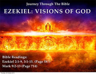 Journey Through The Bible 
EZEKIEL: VISIONS OF GOD 
Bible Readings: 
Ezekiel 2:1-9, 3:1-15. (Page 587) 
Mark 9:2-13 (Page 714) 
1 
Thursday, 30 October 2014 
 