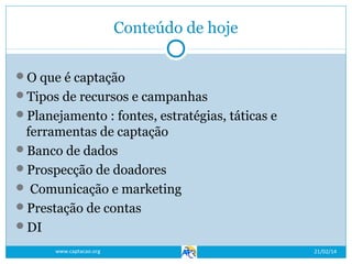 Conteúdo de hoje
O que é captação
Tipos de recursos e campanhas
Planejamento : fontes, estratégias, táticas e

ferramentas de captação
Banco de dados
Prospecção de doadores
 Comunicação e marketing
Prestação de contas
DI
www.captacao.org

21/02/14

 