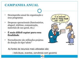 CAMPANHA ANUAL
•

Desempenho anual da organização e
seus programas

•

Despesas operacionais (funcionários,
aluguel, telefone, comunicação,
materiais de uso geral, etc.)

•

É mais difícil captar para essa
finalidade

•

Normalmente são utilizados projetos
de doação do tipo“adote”
As fontes de recursos mais utilizadas são:
- indivíduos, eventos, convênios com governo

 