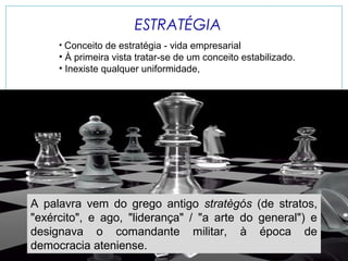 ESTRATÉGIA
• Conceito de estratégia - vida empresarial

• À primeira vista tratar-se de um conceito estabilizado.
• Inexiste qualquer uniformidade,

A palavra vem do grego antigo stratègós (de stratos,
"exército", e ago, "liderança" / "a arte do general") e
designava o comandante militar, à época de
democracia ateniense.

 