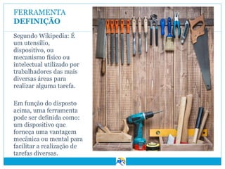 FERRAMENTA
DEFINIÇÃO
Segundo Wikipedia: É
um utensílio,
dispositivo, ou
mecanismo físico ou
intelectual utilizado por
trabalhadores das mais
diversas áreas para
realizar alguma tarefa.
Em função do disposto
acima, uma ferramenta
pode ser definida como:
um dispositivo que
forneça uma vantagem
mecânica ou mental para
facilitar a realização de
tarefas diversas.

 