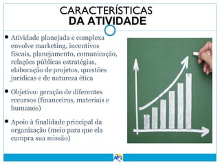 CARACTERÍSTICAS
DA ATIVIDADE
 Atividade planejada e complexa

envolve marketing, incentivos
fiscais, planejamento, comunicação,
relações públicas estratégias,
elaboração de projetos, questões
jurídicas e de natureza ética
 Objetivo: geração de diferentes

recursos (financeiros, materiais e
humanos)
 Apoio à finalidade principal da

organização (meio para que ela
cumpra sua missão)

 
