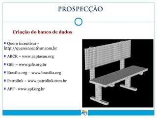 PROSPECÇÃO

Criação do banco de dados
Quero incentivar http://queroincentivar.com.br
ABCR – www.captacao.org
Gife – www.gife.org.br
Brasilia.org – www.brasilia.org
Patrolink – www.patrolink.com.br
APF - www.apf.org.br

 