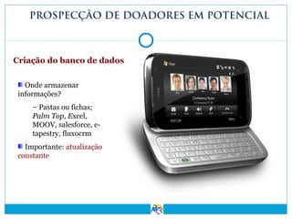PROSPECÇÃO DE DOADORES EM POTENCIAL

Criação do banco de dados
Onde armazenar
informações?
– Pastas ou fichas;
Palm Top, Excel,
MOOV, salesforce, etapestry, fluxocrm
Importante: atualização
constante

 