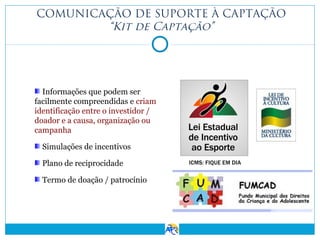 COMUNICAÇÃO DE SUPORTE À CAPTAÇÃO
“Kit de Captação”

Informações que podem ser
facilmente compreendidas e criam
identificação entre o investidor /
doador e a causa, organização ou
campanha
Simulações de incentivos
Plano de reciprocidade
Termo de doação / patrocínio

 
