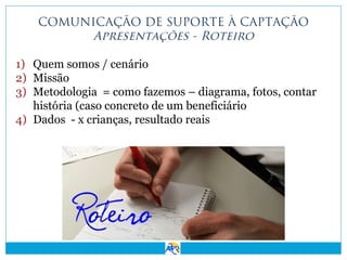 COMUNICAÇÃO DE SUPORTE À CAPTAÇÃO
Apresentações - Roteiro
1) Quem somos / cenário
2) Missão
3) Metodologia = como fazemos – diagrama, fotos, contar
história (caso concreto de um beneficiário
4) Dados - x crianças, resultado reais

 