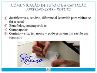 COMUNICAÇÃO DE SUPORTE À CAPTAÇÃO
Apresentações - Roteiro
5) Justificativas, cenário, diferencial (convide para visitar se
for o caso)
6) Benefícios, contrapartidas
7) Como apoiar
8) Contato – site, tel, nome = pode estar em um cartão em
separado

 