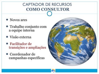 CAPTADOR DE RECURSOS
COMO CONSULTOR
 Novos ares
 Trabalho conjunto com

a equipe interna

 Visão externa
 Facilitador de

transições e ampliações

 Coordenador de

campanhas específicas

 