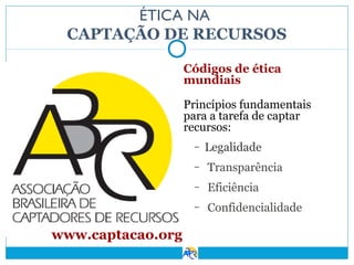 ÉTICA NA
CAPTAÇÃO DE RECURSOS
Códigos de ética
mundiais
Princípios fundamentais
para a tarefa de captar
recursos:
–

Legalidade

–
–

Eficiência

–

www.captacao.org

Transparência
Confidencialidade

 