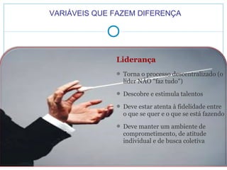 VARIÁVEIS QUE FAZEM DIFERENÇA

Liderança
 Torna o processo descentralizado (o

líder NÃO "faz tudo")
 Descobre e estimula talentos
 Deve estar atenta à fidelidade entre

o que se quer e o que se está fazendo
 Deve manter um ambiente de

comprometimento, de atitude
individual e de busca coletiva

 