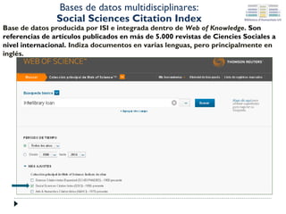 Bases de datos multidisciplinares:
Social Sciences Citation Index

Base de datos producida por ISI e integrada dentro de Web of Knowledge. Son
referencias de artículos publicados en más de 5.000 revistas de Ciencies Sociales a
nivel internacional. Indiza documentos en varias lenguas, pero principalmente en
inglés.

 
