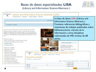 Bases de datos especializadas: LISA
(Library and Information Science Abstracts )

La base de datos LISA (Library and
Information Science Abstracts )
Contiene referencias bibliográficas y
resúmenes de trabajos publicados sobre
biblioteconomía, ciencias de la
información y otras disciplinas
relacionadas de 440 revistas de 68
países.

 