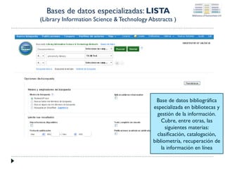Bases de datos especializadas: LISTA
(Library Information Science & Technology Abstracts )

Base de datos bibliográfica
especializada en bibliotecas y
gestión de la información.
Cubre, entre otras, las
siguientes materias:
clasificación, catalogación,
bibliometría, recuperación de
la información en línea

 