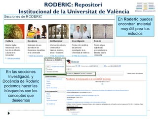 RODERIC: Repositori
Institucional de la Universitat de València
En Roderic puedes
encontrar material
muy útil para tus
estudios

En las secciones
Investigació, y
Docència de Roderic
podemos hacer las
búsquedas con los
conceptos que
deseemos

 