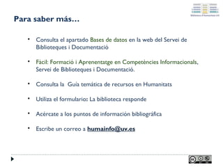 Para saber más…


Consulta el apartado Bases de datos en la web del Servei de
Biblioteques i Documentació



Fàcil: Formació i Aprenentatge en Competències Informacionals,
Servei de Biblioteques i Documentació.



Consulta la Guía temática de recursos en Humanitats



Utiliza el formulario: La biblioteca responde



Acércate a los puntos de información bibliográfica



Escribe un correo a humainfo@uv.es

 