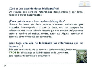 ¿Qué es una base de datos bibliográfica?
Un recurso que contiene referencias documentales y por tanto,
remite a otros documentos.

¿Para qué sirve una base de datos bibliográfica?
Usamos las bases de datos cuando buscamos información por
materias. Interrogando a la base de datos, ésta nos recupera las
referencias que tratan sobre la materia que nos interesa. Así podemos
saber el nombre del trabajo, revista, autor etc. Algunas permiten el
acceso al texto completo del documento.

¿Qué hago una vez he localizado las referencias que me
interesan…?
Si la base de datos no me da acceso al texto completo, busco en
TROBES, el catálogo de las bibliotecas de la Universitat,
para localizar físicamente el documento.

 