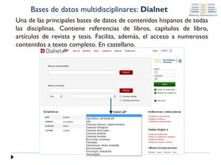 Bases de datos multidisciplinares: Dialnet
Una de las principales bases de datos de contenidos hispanos de todas
las disciplinas. Contiene referencias de libros, capítulos de libro,
artículos de revista y tesis. Facilita, además, el acceso a numerosos
contenidos a texto completo. En castellano.

 