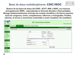 Bases de datos multidisciplinares: CSIC-ISOC
Dentro de las bases de datos del CSIC : ICYT, IME e ISOC, nos interesa
principalmente ISOC, especializada en Ciencias Sociales y Humanidades.
Recoge fundamentalmente artículos de revistas científicas y de forma selectiva
actas de congresos, series, compilaciones, informes y monografías. Facilita,
además, el acceso a numerosos contenidos a texto completo. En castellano.

 