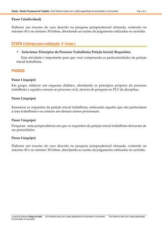 Direito - Direito Processual do Trabalho - Erro! Nenhum texto com o estilo especificado foi encontrado no documento.

Pág. 4 de 4

Passo 3 (individual)
Elaborar um resumo do caso descrito na pesquisa jurisprudencial efetuada, contendo no
máximo 45 e no mínimo 30 linhas, abordando as razões de julgamento utilizadas no acórdão.

ETAPA 2 (tempo para realização: 4 horas )
Aula-tema: Princípios do Processo Trabalhista; Petição Inicial; Requisitos.
Esta atividade é importante para que você compreenda as particularidades da petição
inicial trabalhista.

PASSOS
Passo 1 (equipe)
Em grupo, elaborar um esquema didático, abordando os princípios próprios do processo
trabalhista e aqueles comuns ao processo civil, através de pesquisa no PLT da disciplina.
Passo 2 (equipe)
Enumerar os requisitos da petição inicial trabalhista, enfocando aqueles que são particulares
à área trabalhista e os comuns aos demais ramos processuais.
Passo 3 (equipe)
Pesquisar uma jurisprudência em que os requisitos da petição inicial trabalhista deixaram de
ser preenchidos.
Passo 4 (equipe)
Elaborar um resumo do caso descrito na pesquisa jurisprudencial efetuada, contendo no
máximo 45 e no mínimo 30 linhas, abordando as razões de julgamento utilizadas no acórdão.

Luciana de Giacomo Pengo da Costa
foi encontrado no documento.

Erro! Nenhum texto com o estilo especificado foi encontrado no documento.

Erro! Nenhum texto com o estilo especificado

 