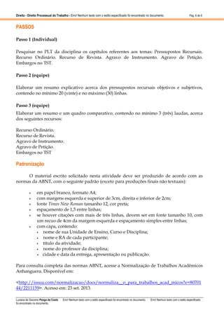 Direito - Direito Processual do Trabalho - Erro! Nenhum texto com o estilo especificado foi encontrado no documento.

Pág. 6 de 6

PASSOS
Passo 1 (Individual)
Pesquisar no PLT da disciplina os capítulos referentes aos temas: Pressupostos Recursais.
Recurso Ordinário. Recurso de Revista. Agravo de Instrumento. Agravo de Petição.
Embargos no TST.
Passo 2 (equipe)
Elaborar um resumo explicativo acerca dos pressupostos recursais objetivos e subjetivos,
contendo no mínimo 20 (vinte) e no máximo (30) linhas.
Passo 3 (equipe)
Elaborar um resumo e um quadro comparativo, contendo no mínimo 3 (três) laudas, acerca
dos seguintes recursos:
Recurso Ordinário.
Recurso de Revista.
Agravo de Instrumento.
Agravo de Petição.
Embargos no TST

Padronização
O material escrito solicitado nesta atividade deve ser produzido de acordo com as
normas da ABNT, com o seguinte padrão (exceto para produções finais não textuais):
•
•
•
•
•

•

em papel branco, formato A4;
com margens esquerda e superior de 3cm, direita e inferior de 2cm;
fonte Times New Roman tamanho 12, cor preta;
espaçamento de 1,5 entre linhas;
se houver citações com mais de três linhas, devem ser em fonte tamanho 10, com
um recuo de 4cm da margem esquerda e espaçamento simples entre linhas;
com capa, contendo:
•
nome de sua Unidade de Ensino, Curso e Disciplina;
•
nome e RA de cada participante;
•
título da atividade;
•
nome do professor da disciplina;
•
cidade e data da entrega, apresentação ou publicação.

Para consulta completa das normas ABNT, acesse a Normalização de Trabalhos Acadêmicos
Anhanguera. Disponível em:
<http://issuu.com/normalizacao/docs/normaliza__o_para_trabalhos_acad_micos?e=80701
44/2211159>. Acesso em: 23 set. 2013.
Luciana de Giacomo Pengo da Costa
foi encontrado no documento.

Erro! Nenhum texto com o estilo especificado foi encontrado no documento.

Erro! Nenhum texto com o estilo especificado

 