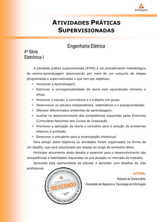 ATIVIDADES PRÁTICAS
SUPERVISIONADAS
Engenharia Elétrica
4ª Série
Eletrônica I
A atividade prática supervisionada (ATPS) é um procedimento metodológico
de ensino-aprendizagem desenvolvido por meio de um conjunto de etapas
programadas e supervisionadas e que tem por objetivos:
 Favorecer a aprendizagem.
 Estimular a corresponsabilidade do aluno pelo aprendizado eficiente e
eficaz.
 Promover o estudo, a convivência e o trabalho em grupo.
 Desenvolver os estudos independentes, sistemáticos e o autoaprendizado.
 Oferecer diferenciados ambientes de aprendizagem.
 Auxiliar no desenvolvimento das competências requeridas pelas Diretrizes
Curriculares Nacionais dos Cursos de Graduação.
 Promover a aplicação da teoria e conceitos para a solução de problemas
relativos à profissão.
 Direcionar o estudante para a emancipação intelectual.
Para atingir estes objetivos as atividades foram organizadas na forma de
um desafio, que será solucionado por etapas ao longo do semestre letivo.
Participar ativamente deste desafio é essencial para o desenvolvimento das
competências e habilidades requeridas na sua atuação no mercado de trabalho.
Aproveite esta oportunidade de estudar e aprender com desafios da vida
profissional.
AUTORIA:
Roberto de Oliveira Brito
Faculdade de Negócios e Tecnologia da Informação
 