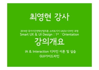 2014년 국가기간전략산업직종 스마트기기 UX/UI 디자인 과정
Smart UX & UI Design : 1st - Orientation
최영현 강사
Smart UX & UI Design : 1 Orientation
강의개요
IA & Interaction 디자인 이론 및 실습
GUI가이드라인
 