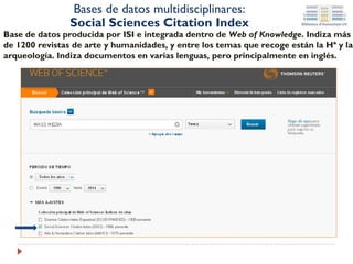 Bases de datos multidisciplinares:
Social Sciences Citation Index

Base de datos producida por ISI e integrada dentro de Web of Knowledge. Son
referencias de artículos publicados en más de 5.000 revistas de Ciencies Sociales a
nivel internacional. Indiza documentos en varias lenguas, pero principalmente en
inglés.

 