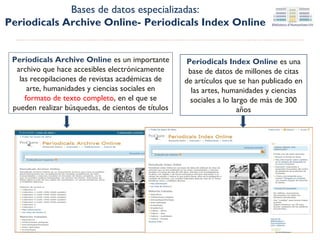 Bases de datos especializadas:
Periodicals Archive Online- Periodicals Index Online
Periodicals Archive Online es un importante
archivo que hace accesibles electrónicamente
las recopilaciones de revistas académicas de
arte, humanidades y ciencias sociales en
formato de texto completo, en el que se
pueden realizar búsquedas, de cientos de títulos

Periodicals Index Online es una
base de datos de millones de citas
de artículos que se han publicado en
las artes, humanidades y ciencias
sociales a lo largo de más de 300
años

 