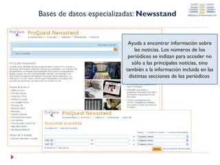 Bases de datos especializadas: Newsstand

Ayuda a encontrar información sobre
las noticias. Los números de los
periódicos se indizan para acceder no
sólo a las principales noticias, sino
también a la información incluida en las
distintas secciones de los periódicos.

 