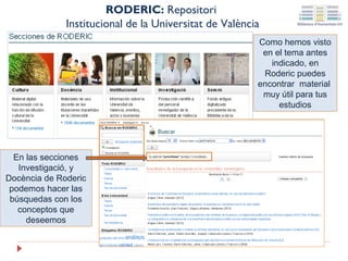 RODERIC: Repositori
Institucional de la Universitat de València
Como hemos visto
en el tema antes
indicado, en
Roderic puedes
encontrar material
muy útil para tus
estudios

En las secciones
Investigació, y
Docència de Roderic
podemos hacer las
búsquedas con los
conceptos que
deseemos

 