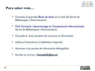 Para saber más…


Consulta el apartado Bases de datos en la web del Servei de
Biblioteques i Documentació



Fàcil: Formació i Aprenentatge en Competències Informacionals,
Servei de Biblioteques i Documentació.



Consulta la Guía temática de recursos en Humanitats



Utiliza el formulario: La biblioteca responde



Acércate a los puntos de información bibliográfica



Escribe un correo a humainfo@uv.es

 