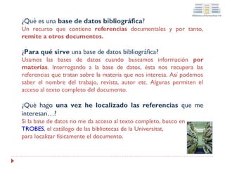 ¿Qué es una base de datos bibliográfica?
Un recurso que contiene referencias documentales y por tanto,
remite a otros documentos.

¿Para qué sirve una base de datos bibliográfica?
Usamos las bases de datos cuando buscamos información por
materias. Interrogando a la base de datos, ésta nos recupera las
referencias que tratan sobre la materia que nos interesa. Así podemos
saber el nombre del trabajo, revista, autor etc. Algunas permiten el
acceso al texto completo del documento.

¿Qué hago una vez he localizado las referencias que me
interesan…?
Si la base de datos no me da acceso al texto completo, busco en
TROBES, el catálogo de las bibliotecas de la Universitat,
para localizar físicamente el documento.

 