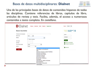 Bases de datos multidisciplinares: Dialnet
Una de las principales bases de datos de contenidos hispanos de todas
las disciplinas. Contiene referencias de libros, capítulos de libro,
artículos de revista y tesis. Facilita, además, el acceso a numerosos
contenidos a texto completo. En castellano.

 
