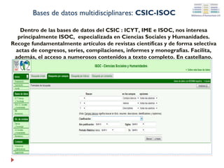 Bases de datos multidisciplinares: CSIC-ISOC
Dentro de las bases de datos del CSIC : ICYT, IME e ISOC, nos interesa
principalmente ISOC, especializada en Ciencias Sociales y Humanidades.
Recoge fundamentalmente artículos de revistas científicas y de forma selectiva
actas de congresos, series, compilaciones, informes y monografías. Facilita,
además, el acceso a numerosos contenidos a texto completo. En castellano.

 