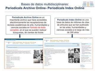 Periodicals Index Online es una
base de datos de millones de citas
de artículos que se han publicado
en las artes, humanidades y
ciencias sociales a lo largo de más
de 300 años
Periodicals Archive Online es un
importante archivo que hace accesibles
electrónicamente las recopilaciones de
revistas académicas de arte, humanidades y
ciencias sociales en formato de texto
completo, en el que se pueden realizar
búsquedas, de cientos de títulos
Bases de datos multidisciplinares:
Periodicals Archive Online- Periodicals Index Online
 