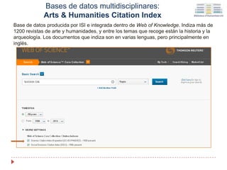 Bases de datos multidisciplinares:
Arts & Humanities Citation Index
Base de datos producida por ISI e integrada dentro de Web of Knowledge. Indiza más de
1200 revistas de arte y humanidades, y entre los temas que recoge están la historia y la
arqueología. Los documentos que indiza son en varias lenguas, pero principalmente en
inglés.
 