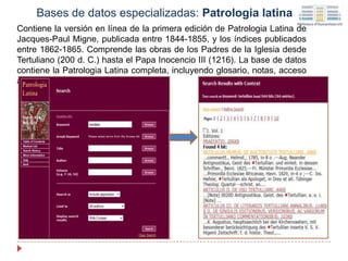 Contiene la versión en línea de la primera edición de Patrologia Latina de
Jacques-Paul Migne, publicada entre 1844-1855, y los índices publicados
entre 1862-1865. Comprende las obras de los Padres de la Iglesia desde
Tertuliano (200 d. C.) hasta el Papa Inocencio III (1216). La base de datos
contiene la Patrologia Latina completa, incluyendo glosario, notas, acceso
al documento completo e índices.
Bases de datos especializadas: Patrologia latina
 