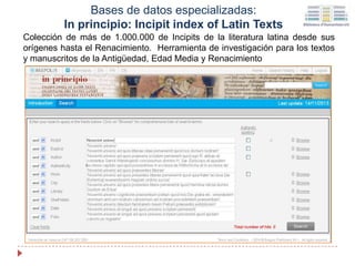 Colección de más de 1.000.000 de Incipits de la literatura latina desde sus
orígenes hasta el Renacimiento. Herramienta de investigación para los textos
y manuscritos de la Antigüedad, Edad Media y Renacimiento
Bases de datos especializadas:
In principio: Incipit index of Latin Texts
 