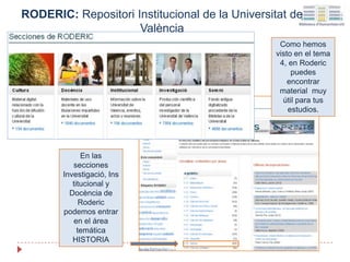 Como hemos
visto en el tema
4, en Roderic
puedes
encontrar
material muy
útil para tus
estudios.
RODERIC: Repositori Institucional de la Universitat de
València
En las
secciones
Investigació, Ins
titucional y
Docència de
Roderic
podemos entrar
en el área
temática
HISTORIA
 