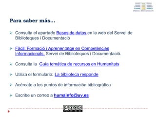 Para saber más…
 Consulta el apartado Bases de datos en la web del Servei de
Biblioteques i Documentació
 Fàcil: Formació i Aprenentatge en Competències
Informacionals, Servei de Biblioteques i Documentació.
 Consulta la Guía temática de recursos en Humanitats
 Utiliza el formulario: La biblioteca responde
 Acércate a los puntos de información bibliográfica
 Escribe un correo a humainfo@uv.es
 