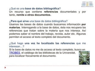 ¿Qué es una base de datos bibliográfica?
Un recurso que contiene referencias documentales y por
tanto, remite a otros documentos.
¿Para qué sirve una base de datos bibliográfica?
Usamos las bases de datos cuando buscamos información por
materias. Interrogando a la base de datos, ésta nos recupera las
referencias que tratan sobre la materia que nos interesa. Así
podemos saber el nombre del trabajo, revista, autor etc. Algunas
permiten el acceso al texto completo del documento.
¿Qué hago una vez he localizado las referencias que me
interesan…?
Si la base de datos no me da acceso al texto completo, busco en
TROBES, el catálogo de las bibliotecas de la Universitat,
para localizar físicamente el documento.
 