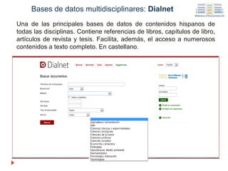Una de las principales bases de datos de contenidos hispanos de
todas las disciplinas. Contiene referencias de libros, capítulos de libro,
artículos de revista y tesis. Facilita, además, el acceso a numerosos
contenidos a texto completo. En castellano.
Bases de datos multidisciplinares: Dialnet
 
