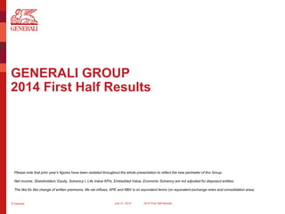 © Generali July 31, 2014 2014 First Half Results
GENERALI GROUP
2014 First Half Results
Please note that prior year’s figures have been restated throughout the whole presentation to reflect the new perimeter of the Group.
Net income, Shareholders’ Equity, Solvency I, Life Value KPIs, Embedded Value, Economic Solvency are not adjusted for disposed entities.
The like for like change of written premiums, life net inflows, APE and NBV is on equivalent terms (on equivalent exchange rates and consolidation area).
 