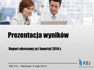 Prezentacja wyników
Raport okresowy za I kwartał 2014 r.
KBJ S.A. - Warszawa, 8 maja 2014 r.
 