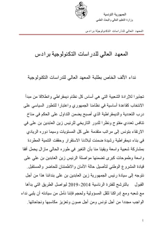 ‫ﺍﻟﺠﻤﻬﻮﺭﻳﺔ ﺍﻟﺘﻮﻧﺴﻴﺔ‬
                                             ‫ﻭﺯﺍﺭﺓ ﺍﻟﺘﻌﻠﻴﻢ ﺍﻟﻌﺎﻟﻲ ﻭﺍﻟﺒﺤﺚ ﺍﻟﻌﻠﻤﻲ‬


                                      ‫ﺍﻟﻤﻌﻬﺪ ﺍﻟﻌﺎﻟﻲ ﻟﻠ ﺪّﺭﺍﺳﺎﺕ ﺍﻟﺘﻜﻨﻮﻟﻮﺟ ﻴّﺔ ﺑﺮﺍﺩﺱ‬




        ‫ﺍﻟﻤﻌﻬﺪ ﺍﻟﻌﺎﻟﻲ ﻟﻠﺪﺭﺍﺳﺎﺕ ﺍﻟﺘﻜﻨﻮﻟﻮﺟﻴﺔ ﺑﺮﺍﺩﺱ‬


   ‫ﻨﺩﺍﺀ ﺍﻷﻟﻑ ﺍﻟﺨﺎﺹ ﺒﻁﻠﺒﺔ ﺍﻟﻤﻌﻬﺩ ﺍﻟﻌﺎﻟﻲ ﻟﻠﺩﺭﺍﺴﺎﺕ ﺍﻟﺘﻜﻨﻭﻟﻭﺠﻴﺔ‬


  ‫ﺘﺠﺫﻴﺭﺍ ﻟﻺﺭﺍﺩﺓ ﺍﻟﺸﻌﺒﻴﺔ ﺍﻟﺘﻲ ﻫﻲ ﺃﺴﺎﺱ ﻜل ﻨﻅﺎﻡ ﺩﻴﻤﻘﺭﺍﻁﻲ ﻭﺍﻨﻁﻼﻗﺎ ﻤﻥ ﻤﺒﺩﺃ‬
 ‫ﺍﻻﻨﺘﺨﺎﺏ ﻜﻘﺎﻋﺩﺓ ﺃﺴﺎﺴﻴﺔ ﻓﻲ ﻨﻅﺎﻤﻨﺎ ﺍﻟﺠﻤﻬﻭﺭﻱ ﻭﺍﻋﺘﺒﺎﺭﺍ ﻟﻠﺘﻁﻭﺭ ﺍﻟﺴﻴﺎﺴﻲ ﻋﻠﻰ‬
   ‫ﺩﺭﺏ ﺍﻟﺘﻌﺩﺩﻴﺔ ﻭﺍﻟﺩﻴﻤﻘﺭﺍﻁﻴﺔ ﺍﻟﺫﻱ ﺃﺼﺒﺢ ﻴﻀﻤﻥ ﺍﻟﺘﺩﺍﻭل ﻋﻠﻰ ﺍﻟﺤﻜﻡ ﻓﻲ ﻤﻨﺎﺥ‬
 ‫ﺘﻨﺎﻓﺱ ﺘﻌﺩﺩﻱ ﻤﻔﺘﻭﺡ ﻭﻨﻅﺭﺍ ﻟﻠﺩﻭﺭ ﺍﻟﺘﺎﺭﻴﺨﻲ ﻟﻠﺭﺌﻴﺱ ﺯﻴﻥ ﺍﻟﻌﺎﺒﺩﻴﻥ ﺒﻥ ﻋﻠﻰ ﻓﻲ‬
   ‫ﺍﻻﺭﺘﻘﺎﺀ ﺒﺘﻭﻨﺱ ﺇﻟﻰ ﻤﺭﺍﺘﺏ ﻤﺘﻘﺩﻤﺔ ﻋﻠﻰ ﻜل ﺍﻟﻤﺴﺘﻭﻴﺎﺕ ﻭﺴﻴﻤﺎ ﺩﻭﺭﻩ ﺍﻟﺭﻴﺎﺩﻱ‬
    ‫ﻓﻲ ﺒﻨﺎﺀ ﺩﻴﻤﻘﺭﺍﻁﻴﺔ ﺭﺸﻴﺩﺓ ﻀﻤﻨﺕ ﻟﺒﻼﺩﻨﺎ ﺍﻻﺴﺘﻘﺭﺍﺭ ﻭﺤﻘﻘﺕ ﺍﻟﺘﻨﻤﻴﺔ ﺍﻟﻤﻁﺭﺩﺓ‬
‫ﺒﻤﺸﺎﺭﻜﺔ ﺸﻌﺒﻴﺔ ﻭﺍﺴﻌﺔ ﻭﻴﻘﻴﻨﺎ ﻤﻨﺎ ﺒﺄﻥ ﺍﻟﺘﻐﻴﺭ ﻓﻲ ﻁﻭﺭﻩ ﺍﻟﺤﺎﻟﻲ ﻤﺎﺯﺍل ﻴﺤﻤل ﺃﻓﻘﺎ‬
 ‫ﻭﺍﺴﻌﺔ ﻭﻁﻤﻭﺤﺎﺕ ﻜﺒﺭﻯ ﺘﻀﻤﻨﻬﺎ ﻤﻭﺍﺼﻠﺔ ﺍﻟﺭﺌﻴﺱ ﺯﻴﻥ ﺍﻟﻌﺎﺒﺩﻴﻥ ﺒﻥ ﻋﻠﻲ ﻋﻠﻰ‬
   ‫ﻗﻴﺎﺩﺓ ﺍﻟﻤﺸﺭﻭﻉ ﺍﻟﻭﻁﻨﻲ ﻟﺘﺄﺼﻴل ﺤﺎﻟﺔ ﺍﻷﻤﺎﻥ ﻭﺍﻻﻁﻤﺌﻨﺎﻥ ﻟﻠﺤﺎﻀﺭ ﻭﺍﻟﻤﺴﺘﻘﺒل.‬
  ‫ﻨﺘﻭﺠﻪ ﺇﻟﻰ ﺴﻴﺎﺩﺓ ﺭﺌﻴﺱ ﺍﻟﺠﻤﻬﻭﺭﻴﺔ ﺯﻴﻥ ﺍﻟﻌﺎﺒﺩﻴﻥ ﺒﻥ ﻋﻠﻰ ﺒﻨﺩﺍﺌﻨﺎ ﻫﺫﺍ ﻤﻥ ﺃﺠل‬
  ‫ﺒﺎﻟﺘﺭﺸﺢ ﻟﻠﻔﺘﺭﺓ ﺍﻟﺭﺌﺎﺴﻴﺔ 4102-9102 ﻟﻴﻭﺍﺼل ﺍﻟﻁﺭﻴﻕ ﺍﻟﺘﻲ ﺒﺩﺃﻫﺎ‬                      ‫ﺍﻟﻘﺒﻭل‬
‫ﻤﻊ ﺸﻌﺒﻪ ﻭﻤﻊ ﺇﺩﺭﺍﻜﻨﺎ ﻟﺜﻘل ﺍﻟﻤﺴﺅﻭﻟﻴﺔ ﻭﻟﺤﺠﻡ ﻓﺈﻨﻨﺎ ﻨﺄﻤل ﻤﻥ ﺴﻴﺎﺩﺘﻪ ﺃﻥ ﻴﻠﺒﻲ ﻨﺩﺍﺀ‬
   ‫ﺍﻟﻭﺍﺠﺏ ﻤﺠﺩﺩﺍ ﻤﻥ ﺃﺠل ﺘﻭﻨﺱ ﻭﻤﻥ ﺃﺠل ﺼﻭﻥ ﻭﺘﻌﺯﻴﺯ ﻤﻜﺎﺴﺒﻬﺎ ﻭﻨﺠﺎﺤﺎﺘﻬﺎ.‬


                                                                                      ‫1‬
 