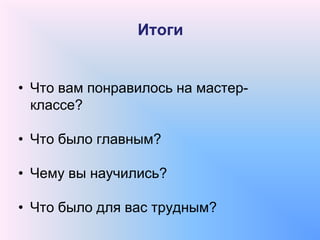 Итоги
• Что вам понравилось на мастер-
классе?
• Что было главным?
• Чему вы научились?
• Что было для вас трудным?
 