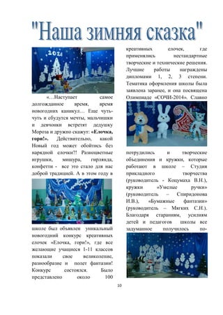 10
«…Наступает самое
долгожданное время, время
новогодних каникул… Еще чуть-
чуть и сбудутся мечты, мальчишки
и девчонки встретят дедушку
Мороза и дружно скажут: «Елочка,
гори!». Действительно, какой
Новый год может обойтись без
нарядной елочки?! Разноцветные
игрушки, мишура, гирлянда,
конфетти - все это стало для нас
доброй традицией. А в этом году в
школе был объявлен уникальный
новогодний конкурс креативных
елочек «Елочка, гори!», где все
желающие учащиеся 1-11 классов
показали свое великолепие,
разнообразие и полет фантазии!
Конкурс состоялся. Было
представлено около 100
креативных елочек, где
применялись нестандартные
творческие и технические решения.
Лучшие работы награждены
дипломами 1, 2, 3 степени.
Тематика оформления школы была
заявлена заранее, и она посвящена
Олимпиаде «СОЧИ-2014». Славно
потрудились и творческие
объединения и кружки, которые
работают в школе – Студия
прикладного творчества
(руководитель - Коцумаха В.Н.),
кружки «Умелые ручки»
(руководитель – Спиридонова
И.В.), «Бумажные фантазии»
(руководитель – Мягких С.Н.).
Благодаря стараниям, усилиям
детей и педагогов школы все
задуманное получилось по-
 