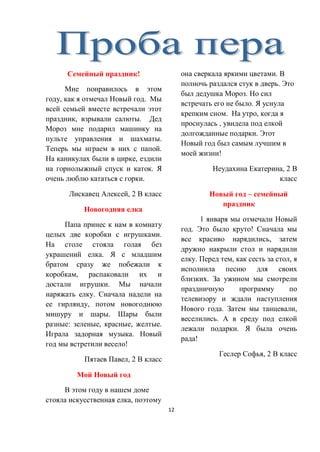 12
Семейный праздник!
Мне понравилось в этом
году, как я отмечал Новый год. Мы
всей семьей вместе встречали этот
праздник, взрывали салюты. Дед
Мороз мне подарил машинку на
пульте управления и шахматы.
Теперь мы играем в них с папой.
На каникулах были в цирке, ездили
на горнолыжный спуск и каток. Я
очень люблю кататься с горки.
Лискавец Алексей, 2 В класс
Новогодняя елка
Папа принес к нам в комнату
целых две коробки с игрушками.
На столе стояла голая без
украшений елка. Я с младшим
братом сразу же побежали к
коробкам, распаковали их и
достали игрушки. Мы начали
наряжать елку. Сначала надели на
ее гирлянду, потом новогоднюю
мишуру и шары. Шары были
разные: зеленые, красные, желтые.
Играла задорная музыка. Новый
год мы встретили весело!
Пятаев Павел, 2 В класс
Мой Новый год
В этом году в нашем доме
стояла искусственная елка, поэтому
она сверкала яркими цветами. В
полночь раздался стук в дверь. Это
был дедушка Мороз. Но сил
встречать его не было. Я уснула
крепким сном. На утро, когда я
проснулась , увидела под елкой
долгожданные подарки. Этот
Новый год был самым лучшим в
моей жизни!
Неудахина Екатерина, 2 В
класс
Новый год – семейный
праздник
1 января мы отмечали Новый
год. Это было круто! Сначала мы
все красиво нарядились, затем
дружно накрыли стол и нарядили
елку. Перед тем, как сесть за стол, я
исполнила песню для своих
близких. За ужином мы смотрели
праздничную программу по
телевизору и ждали наступления
Нового года. Затем мы танцевали,
веселились. А в среду под елкой
лежали подарки. Я была очень
рада!
Геслер Софья, 2 В класс
 