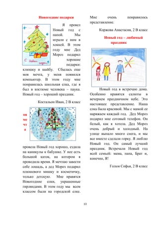 13
Новогодние подарки
Я провел
Новый год с
папой. Мы
играли с ним в
хоккей. В этом
году мне Дед
Мороз подарил
хорошие
подарки:
клюшку и шайбу. Сбылась еще
моя мечта, у меня появился
компьютер. В этом году мне
понравилась школьная елка, где я
был в костюме человека – паука.
Новый год – хороший праздник.
Костальон Иван, 2 В класс
М
оя
ме
чт
а
Я
провела Новый год хорошо, ездила
на каникулы к бабушке. У нее есть
большой каток, на котором я
проводила время. Я мечтаю завести
себе лошадь, а дед Мороз подарил
плюшевого мишку и косметичку,
только детскую. Мне нравятся
Новогодние елки, украшенные
гирляндами. В этом году мы всем
классом были на городской елке.
Мне очень понравилось
представление.
Коржова Анастасия, 2 В класс
Новый год – любимый
праздник
Новый год я встречаю дома.
Особенно нравятся салюты в
вечернем праздничном небе. Это
настоящее представление. Наша
елка была красивой. Мы с мамой ее
наряжаем каждый год. Дед Мороз
подарил мне сотовый телефон. Он
белый, как я хотела. Дед Мороз
очень добрый и холодный. На
улице выпало много снега, и мы
все вместе сделали горку. Я люблю
Новый год. Он самый лучший
праздник. Встречали Новый год
всей семьей: мама, папа, Брат и,
конечно, Я!
Гольм Софья, 2 В класс
 