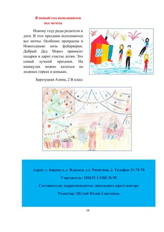 14
В новый год исполняются
все мечты
Новому году рады родители и
дети. В этот праздник исполняются
все мечты. Особенно прекрасны в
Новогоднюю ночь фейерверки.
Добрый Дед Мороз приносит
подарки и дарит счастье детям. Это
самый лучший праздник. На
каникулах можно кататься на
ледяных горках и коньках.
Березуцкая Алина, 2 В класс
Адрес: г. Барнаул, с. Власиха, ул. Ракитная, 2. Телефон 31-75-70
Учредитель: МБОУ СОШ № 98
Составители: корреспонденты: школьного пресс-центра
Редактор: Шутий Юлия Сергеевна
 